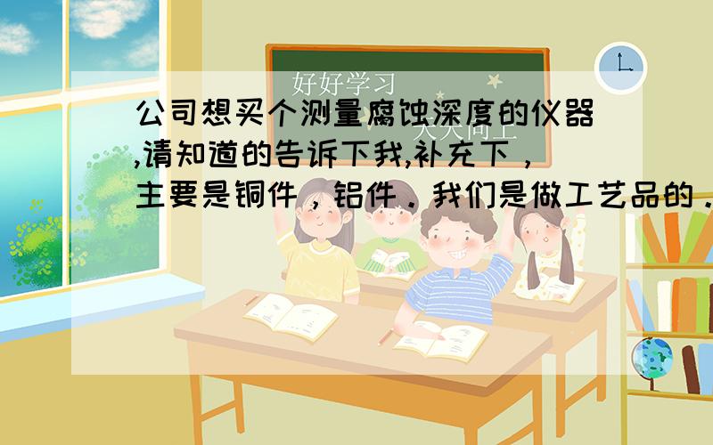 公司想买个测量腐蚀深度的仪器,请知道的告诉下我,补充下，主要是铜件，铝件。我们是做工艺品的。