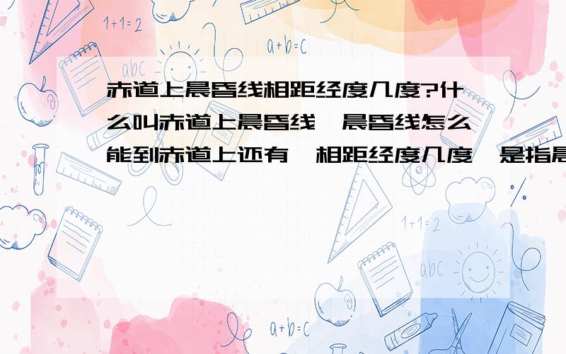 赤道上晨昏线相距经度几度?什么叫赤道上晨昏线,晨昏线怎么能到赤道上还有,相距经度几度,是指晨线和昏线吗?抱歉刚刚忘记追加了,现在补上来哦,