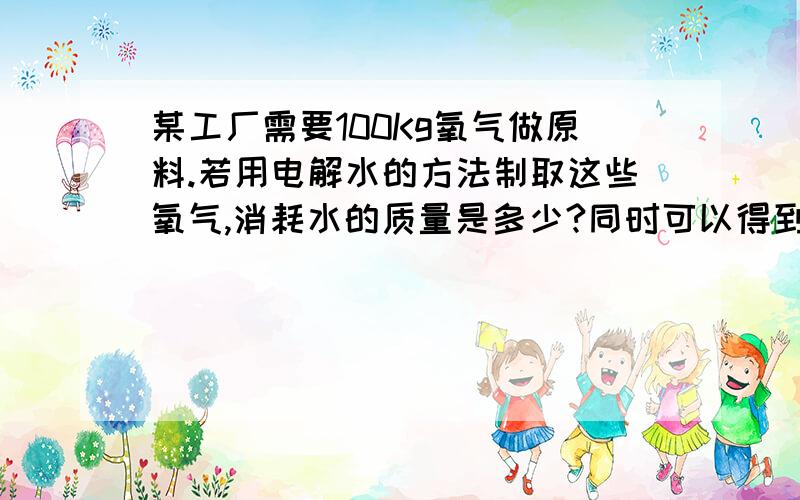 某工厂需要100Kg氧气做原料.若用电解水的方法制取这些氧气,消耗水的质量是多少?同时可以得到氢气的质量是多少?