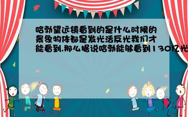 哈勃望远镜看到的是什么时候的景象物体都是发光活反光我们才能看到.那么据说哈勃能够看到130亿光年的距离,请问,哈勃看到的是130亿光年前的景象,还是当时发生的呢?我现在迷糊了~