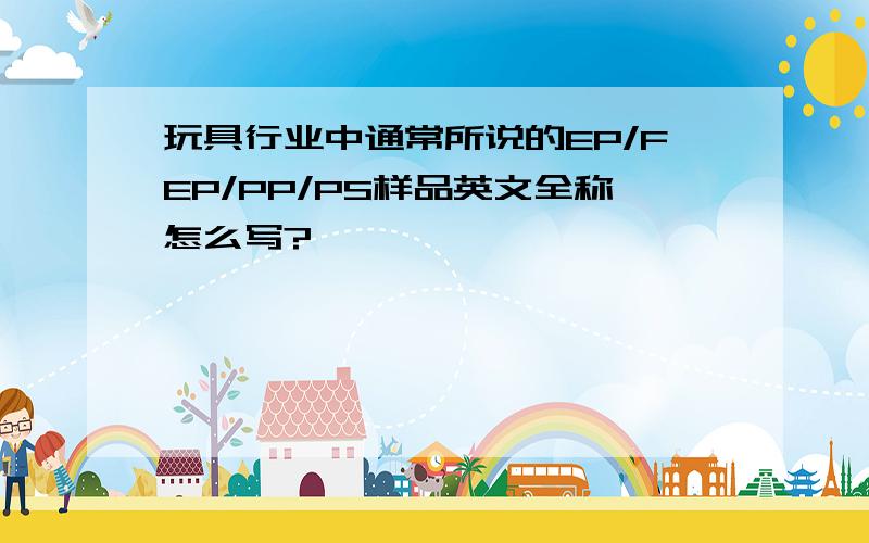 玩具行业中通常所说的EP/FEP/PP/PS样品英文全称怎么写?