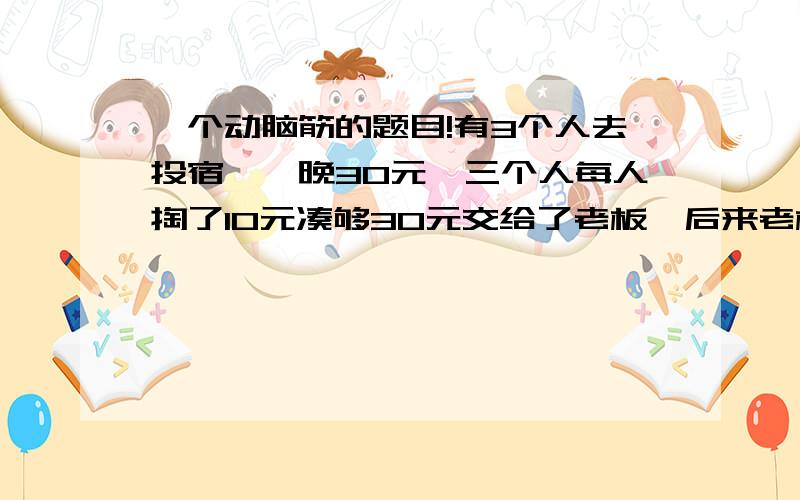 一个动脑筋的题目!有3个人去投宿,一晚30元,三个人每人掏了10元凑够30元交给了老板,后来老板说今天优惠只要25元够了,拿出5元命令服务生退还给他们,服务生偷偷藏起了2元,然后,把剩下3元钱