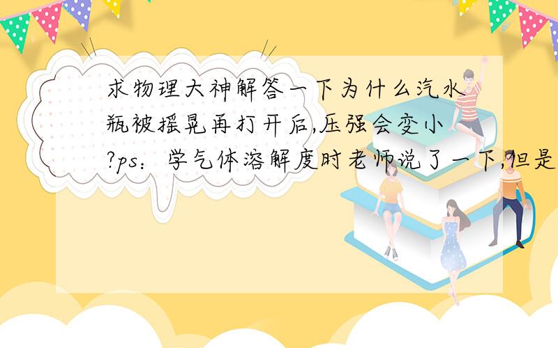 求物理大神解答一下为什么汽水瓶被摇晃再打开后,压强会变小?ps：学气体溶解度时老师说了一下,但是是直接说的