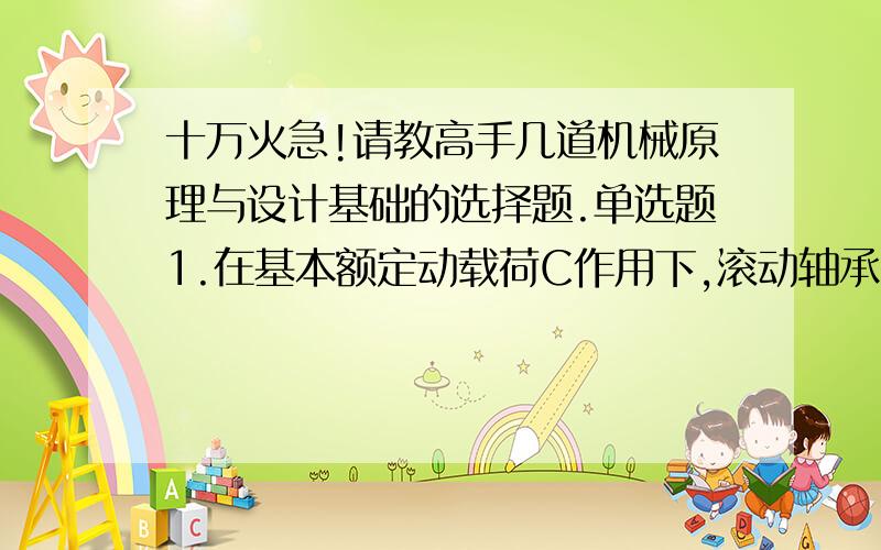 十万火急!请教高手几道机械原理与设计基础的选择题.单选题1.在基本额定动载荷C作用下,滚动轴承的基本额定寿命为10＾6转时,其可靠度为____A.10％B.80％C.90％D.99％满分：5 分2.带传动的设计准