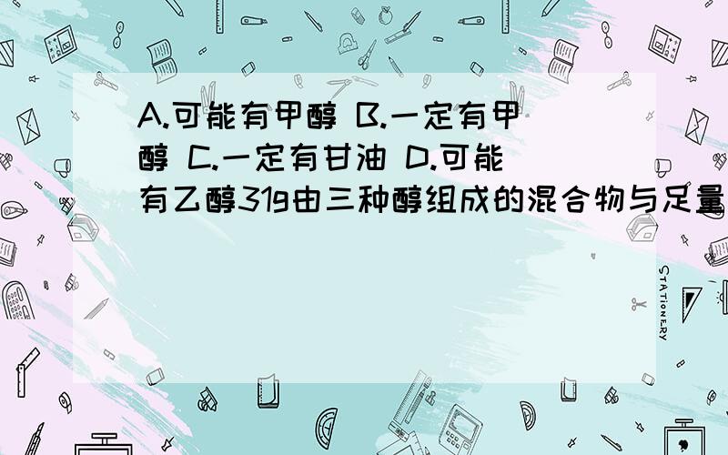 A.可能有甲醇 B.一定有甲醇 C.一定有甘油 D.可能有乙醇31g由三种醇组成的混合物与足量的金属钠完全反应,得到11.2L（标准状况)氢气,下列判断中,正确的是 A.可能有甲醇 B.一定有甲醇 C.一定有