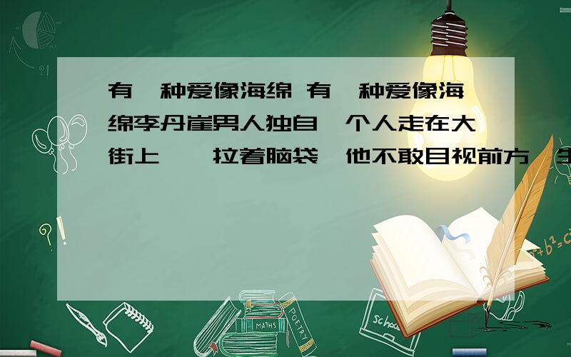 有一种爱像海绵 有一种爱像海绵李丹崖男人独自一个人走在大街上,耷拉着脑袋,他不敢目视前方,生怕遇见熟人,问他为什么没去上班.男人失业几天了,在街上转了几天,一直没有找到新的工作.