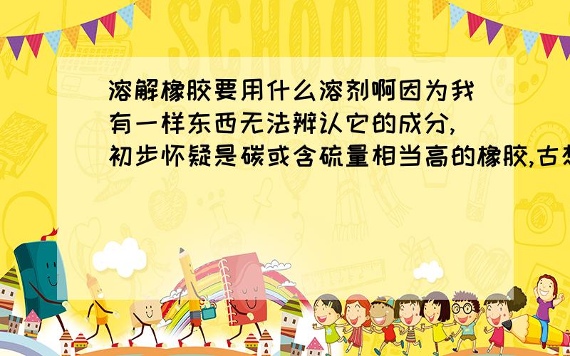 溶解橡胶要用什么溶剂啊因为我有一样东西无法辨认它的成分,初步怀疑是碳或含硫量相当高的橡胶,古想请各位前辈或专家指教,