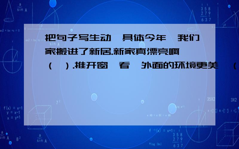 把句子写生动、具体今年,我们家搬进了新居.新家真漂亮啊,（ ）.推开窗一看,外面的环境更美,（ ）.俗话说,“人逢喜事精神爽”,你瞧我妈,乐得（ ）.