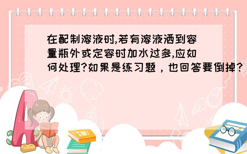 在配制溶液时,若有溶液洒到容量瓶外或定容时加水过多,应如何处理?如果是练习题，也回答要倒掉？