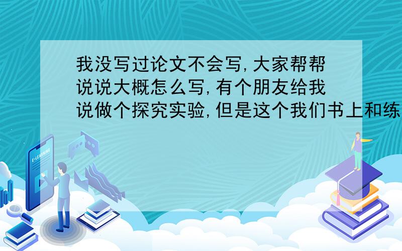 我没写过论文不会写,大家帮帮说说大概怎么写,有个朋友给我说做个探究实验,但是这个我们书上和练习册上写过,能不能写啊?我没时间了,就快开学了,才这么急,