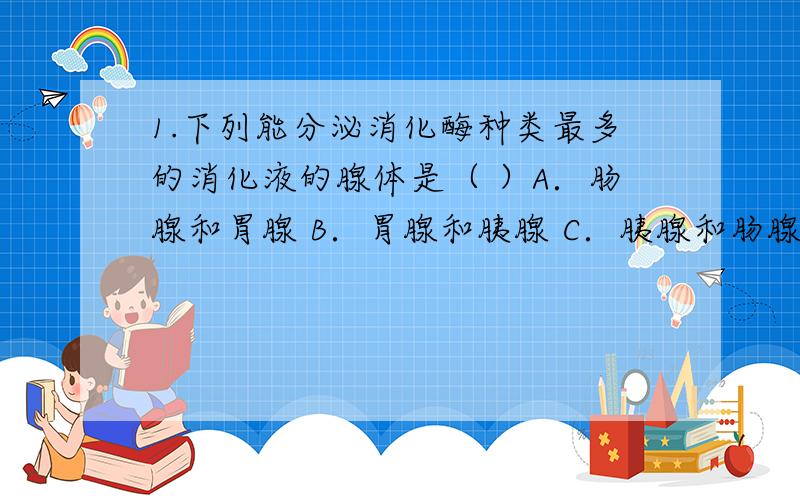 1.下列能分泌消化酶种类最多的消化液的腺体是（ ）A．肠腺和胃腺 B．胃腺和胰腺 C．胰腺和肠腺 D．唾液腺和胃腺2.肝炎病人怕吃油腻食物的原因是（ ）A．唾液分泌过少 B．胆汁分泌过少 C