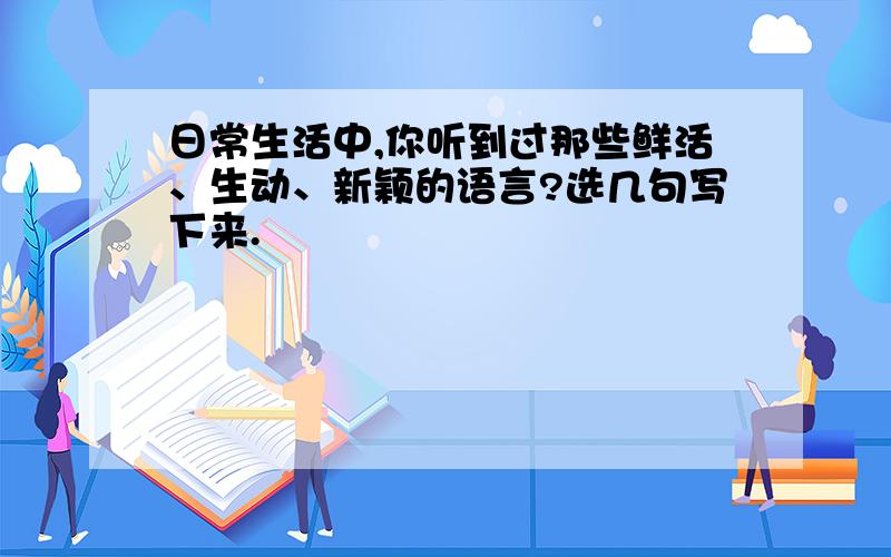 日常生活中,你听到过那些鲜活、生动、新颖的语言?选几句写下来.