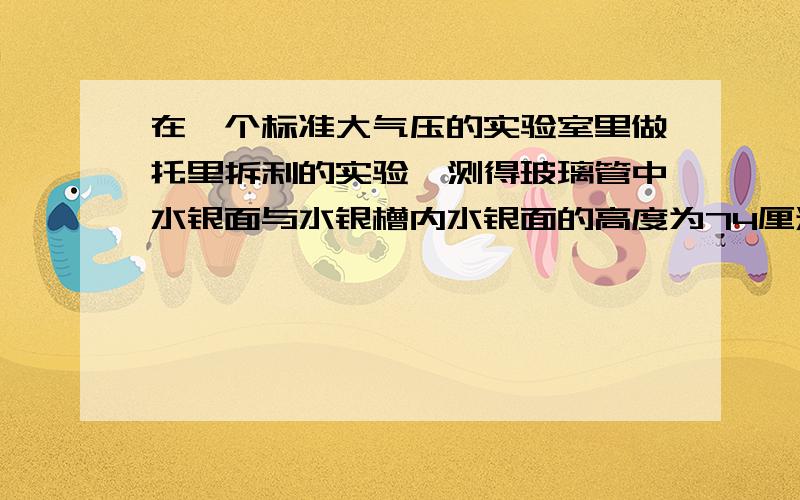 在一个标准大气压的实验室里做托里拆利的实验,测得玻璃管中水银面与水银槽内水银面的高度为74厘米则管中水银面上方的压强是A 74厘米水柱高 B 2厘米水柱高 C 72厘米水银柱高 D 0厘米水柱