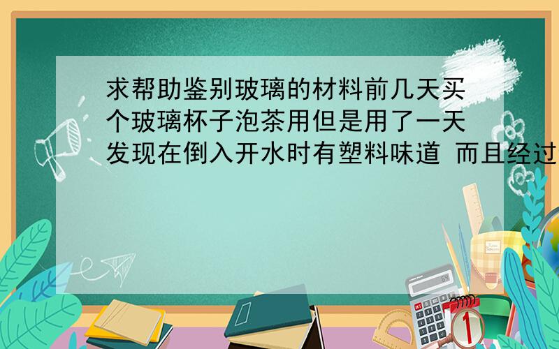 求帮助鉴别玻璃的材料前几天买个玻璃杯子泡茶用但是用了一天发现在倒入开水时有塑料味道 而且经过试验是摔不坏的 并且在防风式（喷气）打火机3分钟灼烧 既不冒烟也不无痕迹 就是高