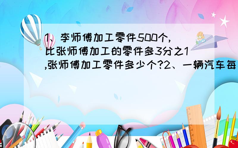 1、李师傅加工零件500个,比张师傅加工的零件多3分之1,张师傅加工零件多少个?2、一辆汽车每小时行600千米,比一列火车每小时行的路程少3分之2,火车每小时行多少千米?3、 把一段长8分之5米的