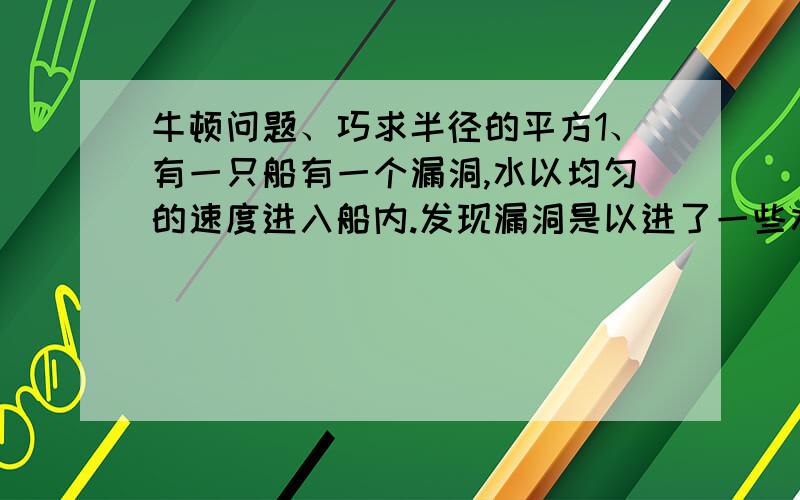 牛顿问题、巧求半径的平方1、有一只船有一个漏洞,水以均匀的速度进入船内.发现漏洞是以进了一些水.如果用12人淘水,3小时淘完；如果只用5人淘水,要10小时才能淘完.现在想要在2小时淘完,