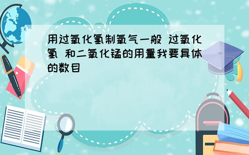 用过氧化氢制氧气一般 过氧化氢 和二氧化锰的用量我要具体的数目