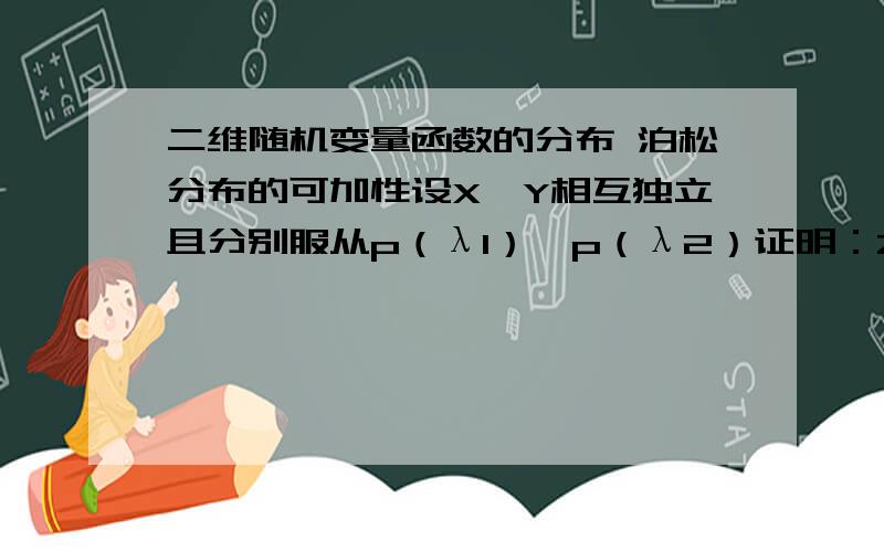 二维随机变量函数的分布 泊松分布的可加性设X,Y相互独立且分别服从p（λ1）,p（λ2）证明：Z=X+Y~p(λ1+λ2)p(X+Y=k)=∑(i=0,k)λ1^i/i!*e(-λ1)*λ2^(k-i)/(k-i)!*e^(-λ2) 这个式子怎么来的