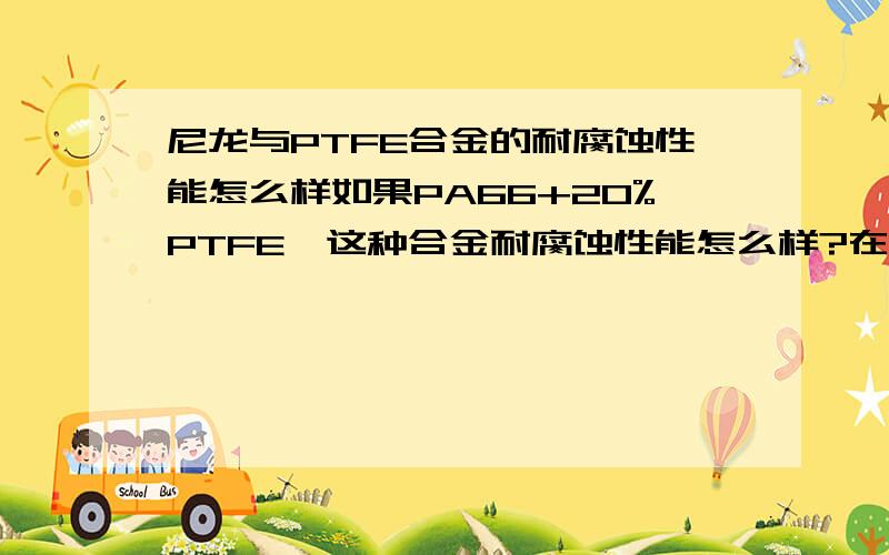 尼龙与PTFE合金的耐腐蚀性能怎么样如果PA66+20%PTFE,这种合金耐腐蚀性能怎么样?在耐腐蚀方面,会不会因为这20%的特氟龙,使整个合金在耐腐蚀方面的表现与纯特氟龙一模一样? 比如浓硫酸、王水