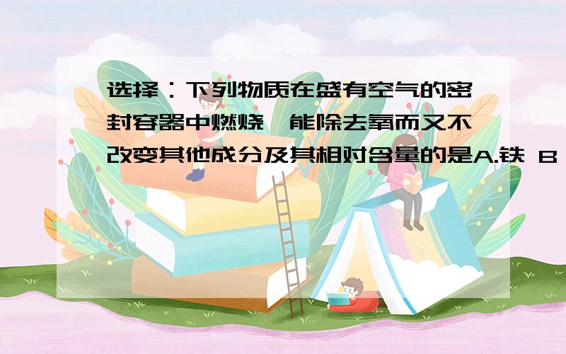 选择：下列物质在盛有空气的密封容器中燃烧,能除去氧而又不改变其他成分及其相对含量的是A.铁 B .碳 C 磷 D硫 由A,B两元素组成的化合物中,A与B的质量之比是3：1,相对原子质量比是12：1,则