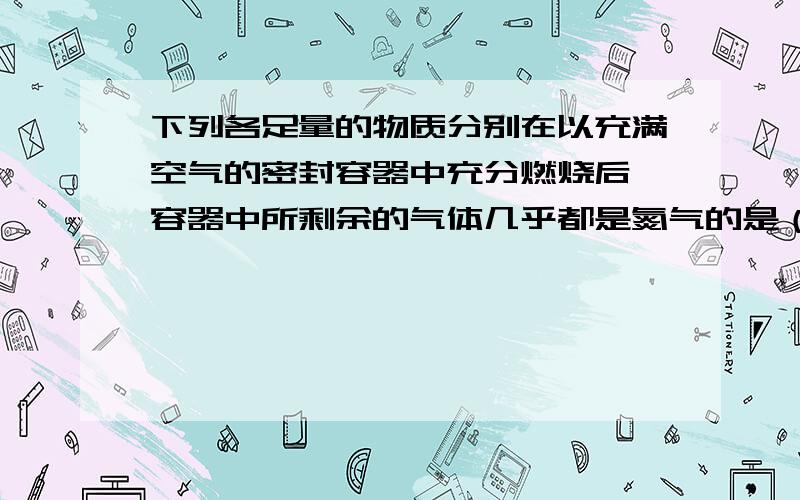 下列各足量的物质分别在以充满空气的密封容器中充分燃烧后,容器中所剩余的气体几乎都是氮气的是（）A蜡烛B红磷C硫D木炭