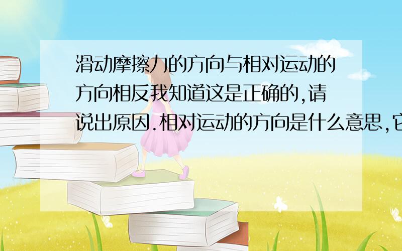 滑动摩擦力的方向与相对运动的方向相反我知道这是正确的,请说出原因.相对运动的方向是什么意思,它与运动方向的方向是相反的还是一样的?我的全解上说,滑动摩擦力可能与运动方向一致,