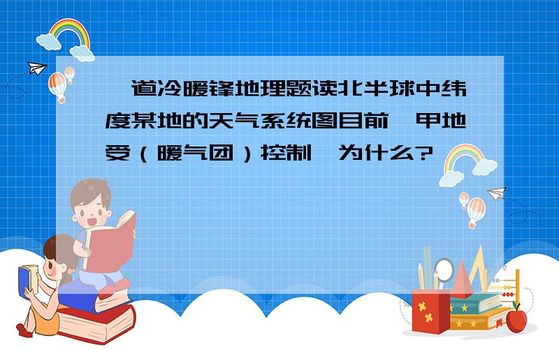 一道冷暖锋地理题读北半球中纬度某地的天气系统图目前,甲地受（暖气团）控制,为什么?