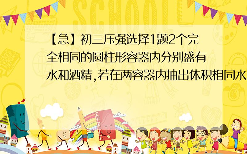 【急】初三压强选择1题2个完全相同的圆柱形容器内分别盛有水和酒精,若在两容器内抽出体积相同水和酒精后,水和酒精对容器底部的压强大小相等,则可确定原先容器中（已知水的密度比酒