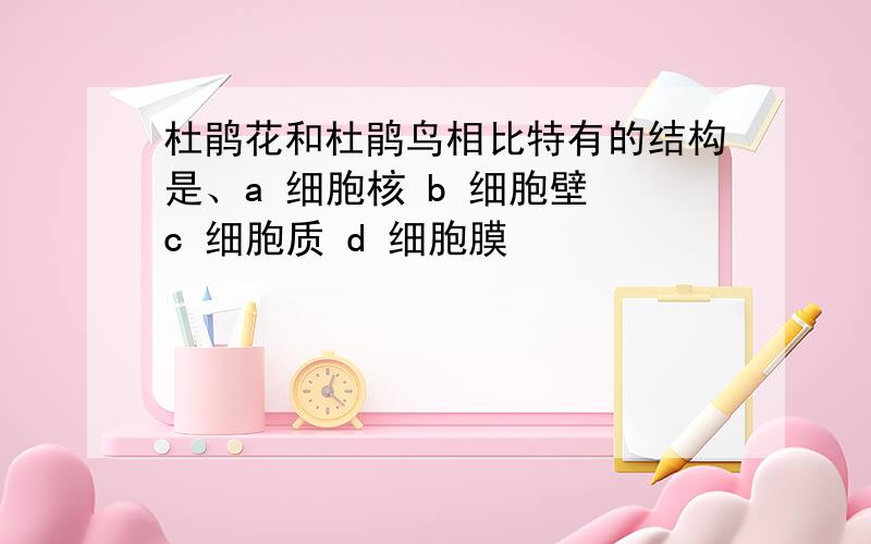 杜鹃花和杜鹃鸟相比特有的结构是、a 细胞核 b 细胞壁 c 细胞质 d 细胞膜