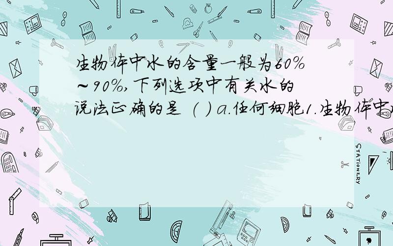 生物体中水的含量一般为60%～90%,下列选项中有关水的说法正确的是 ( ) a.任何细胞1．生物体中水的含量一般为60%～90%,下列选项中有关水的说法正确的是 (　)A.任何细胞中水都是含量最多的B.