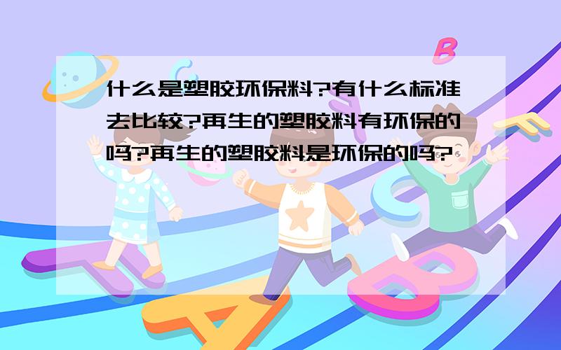 什么是塑胶环保料?有什么标准去比较?再生的塑胶料有环保的吗?再生的塑胶料是环保的吗?