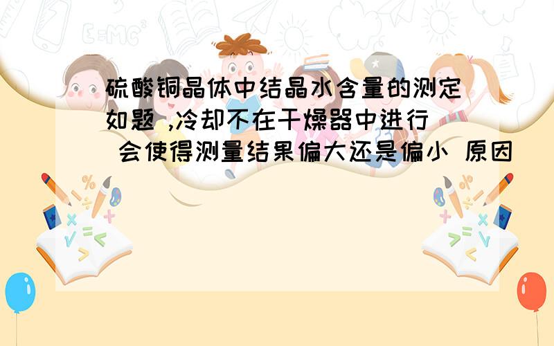 硫酸铜晶体中结晶水含量的测定如题 ,冷却不在干燥器中进行 会使得测量结果偏大还是偏小 原因