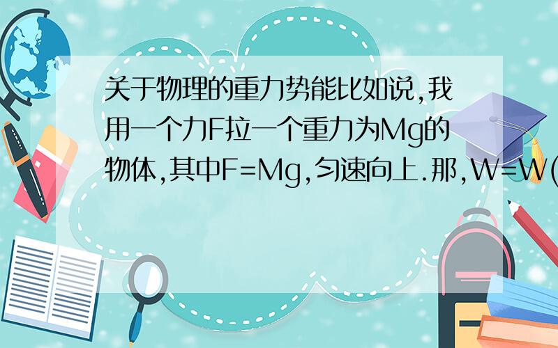 关于物理的重力势能比如说,我用一个力F拉一个重力为Mg的物体,其中F=Mg,匀速向上.那,W=W(F）-W（重力）=0,那增加的重力势能是哪儿来的呢?