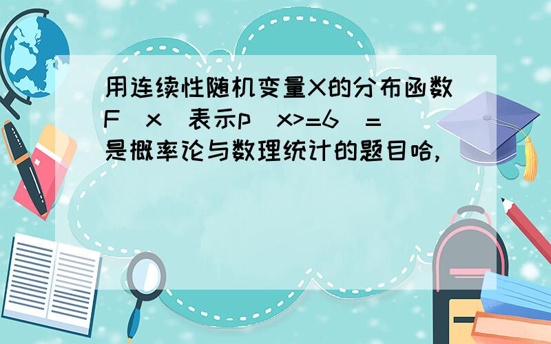 用连续性随机变量X的分布函数F(x)表示p(x>=6)=是概率论与数理统计的题目哈,