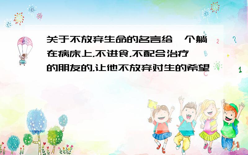 关于不放弃生命的名言给一个躺在病床上，不进食，不配合治疗的朋友的，让他不放弃对生的希望