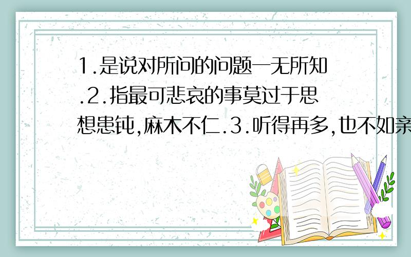 1.是说对所问的问题一无所知.2.指最可悲哀的事莫过于思想患钝,麻木不仁.3.听得再多,也不如亲眼见到一次.4.那时是一个时候,现在又是一个时候.表示时间不同,情况有了变化.5.没有办法,只能