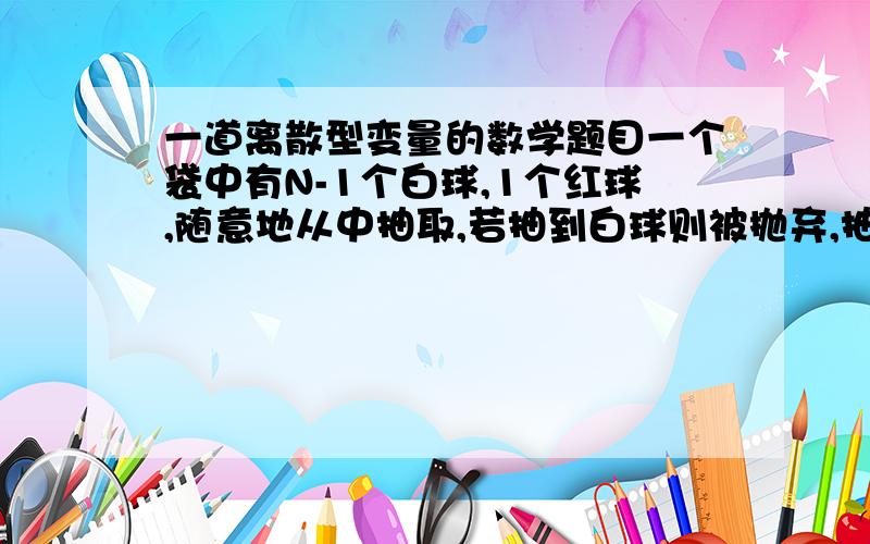 一道离散型变量的数学题目一个袋中有N-1个白球,1个红球,随意地从中抽取,若抽到白球则被抛弃,抽到红球则停止.被抛弃的球的个数X为随机变量,求EX 答案说每种的P,都是1/N ,请告诉我为什么.