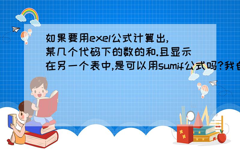 如果要用exel公式计算出,某几个代码下的数的和.且显示在另一个表中,是可以用sumif公式吗?我自己已经研究出来了,sumif(A1:A10,