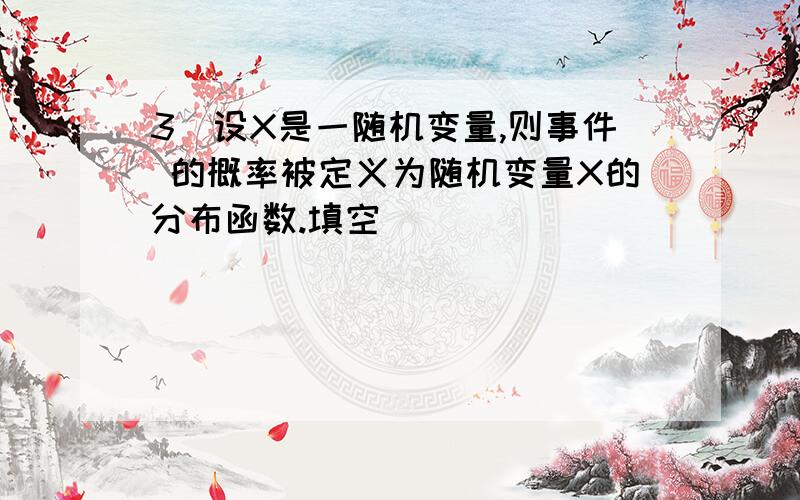 3．设X是一随机变量,则事件 的概率被定义为随机变量X的分布函数.填空