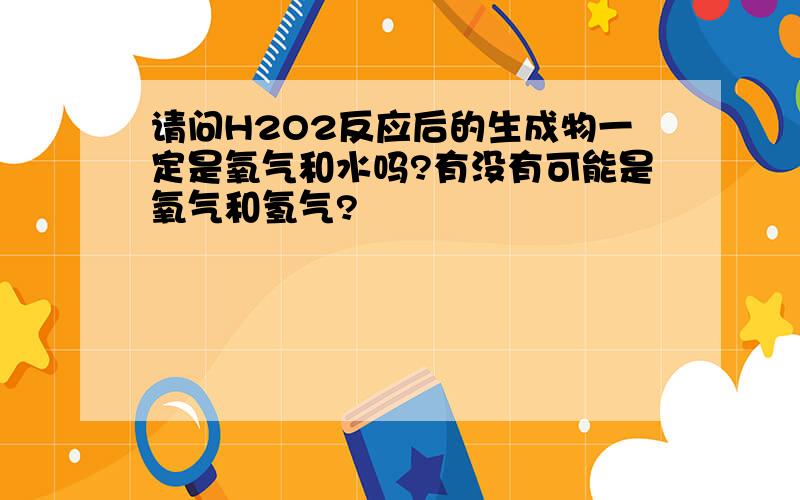 请问H2O2反应后的生成物一定是氧气和水吗?有没有可能是氧气和氢气?