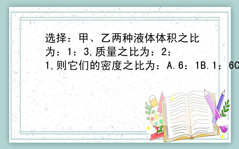 选择：甲、乙两种液体体积之比为：1：3,质量之比为：2：1,则它们的密度之比为：A.6：1B.1：6C.2：3D：3：2A,这种比值问题的计算我还不太会.