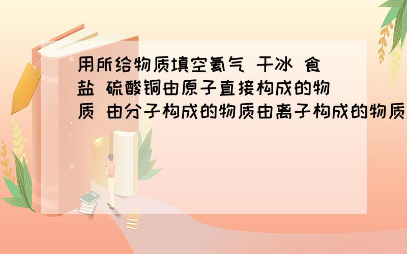 用所给物质填空氦气 干冰 食盐 硫酸铜由原子直接构成的物质 由分子构成的物质由离子构成的物质是氧化物的物质