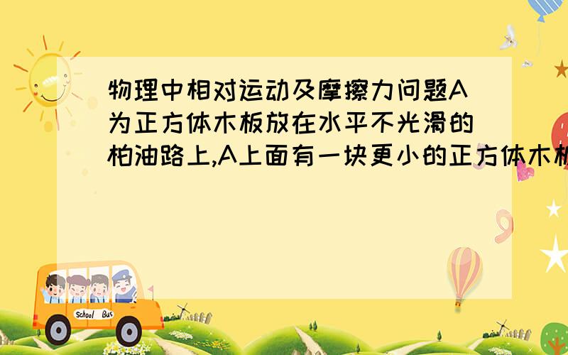 物理中相对运动及摩擦力问题A为正方体木板放在水平不光滑的柏油路上,A上面有一块更小的正方体木板B.A B 之间不光滑.A以速度v1 向有运动 B以速度v2 向右运动 则A 若v1 = v2 则A B 之间无相对运