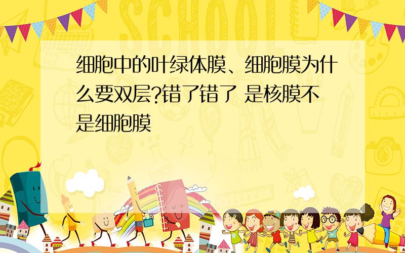 细胞中的叶绿体膜、细胞膜为什么要双层?错了错了 是核膜不是细胞膜