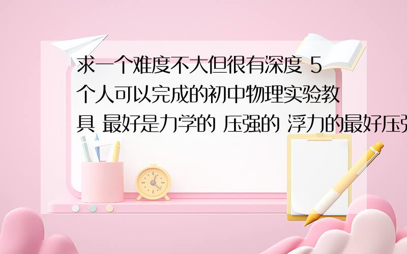 求一个难度不大但很有深度 5个人可以完成的初中物理实验教具 最好是力学的 压强的 浮力的最好压强的 浮力的 这一类的实验最好 最好可以加扣给图啊