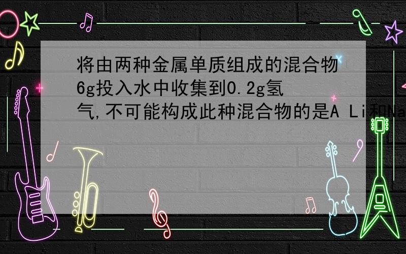 将由两种金属单质组成的混合物6g投入水中收集到0.2g氢气,不可能构成此种混合物的是A Li和Na B Rb和K C Na和Cu D K和Na