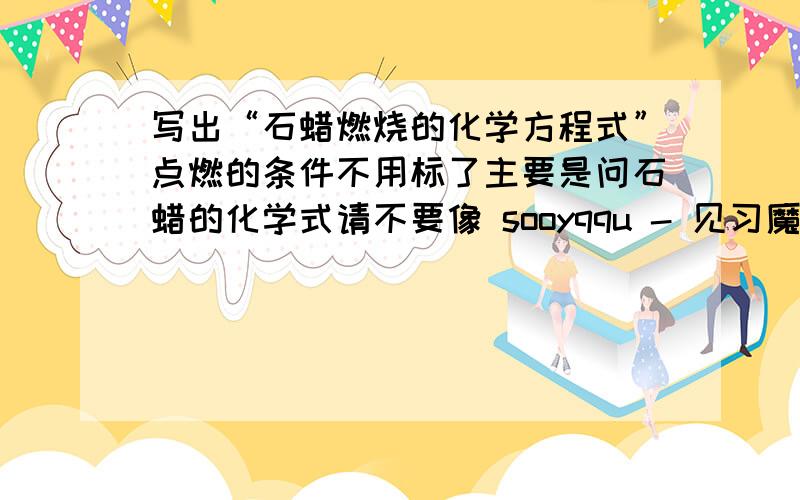 写出“石蜡燃烧的化学方程式”点燃的条件不用标了主要是问石蜡的化学式请不要像 sooyqqu - 见习魔法师 二级 那样开玩笑!我说的是初中化学里的石蜡