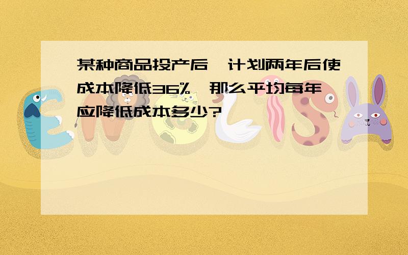 某种商品投产后、计划两年后使成本降低36%、那么平均每年应降低成本多少?