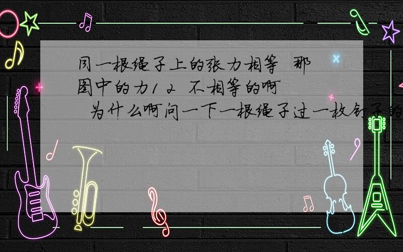 同一根绳子上的张力相等  那图中的力1 2  不相等的啊  为什么啊问一下一根绳子过一枚钉子的话 左右两边的力还相等吗