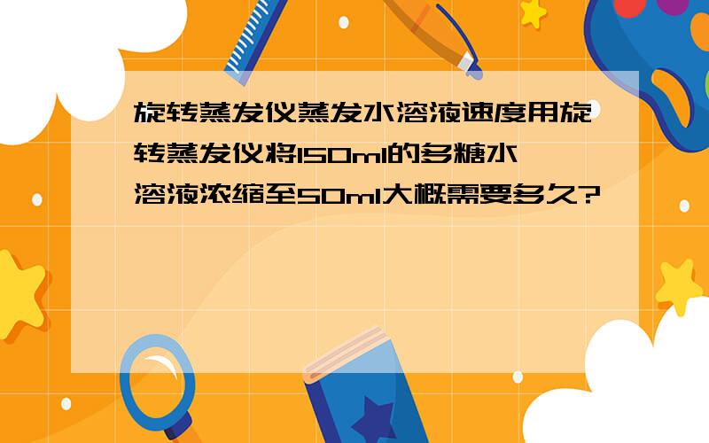 旋转蒸发仪蒸发水溶液速度用旋转蒸发仪将150ml的多糖水溶液浓缩至50ml大概需要多久?